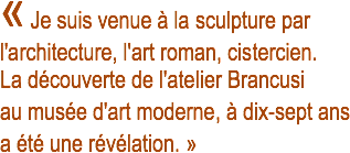 « Je suis venue à la sculpture par l'architecture, l'art roman, cistercien. La découverte de l'atelier Brancusi au musée d'art moderne, à dix-sept ans a été une révélation. »